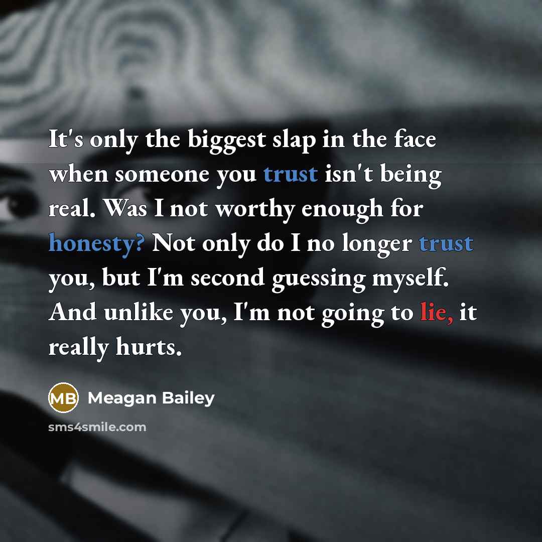 “It's only the biggest slap in the face when someone you trust isn't being real. Was I not worthy enough for honesty? Not only do I no longer trust you, but I'm second guessing myself. And unlike you, I'm not going to lie, it really hurts.” quote by Meagan Bailey