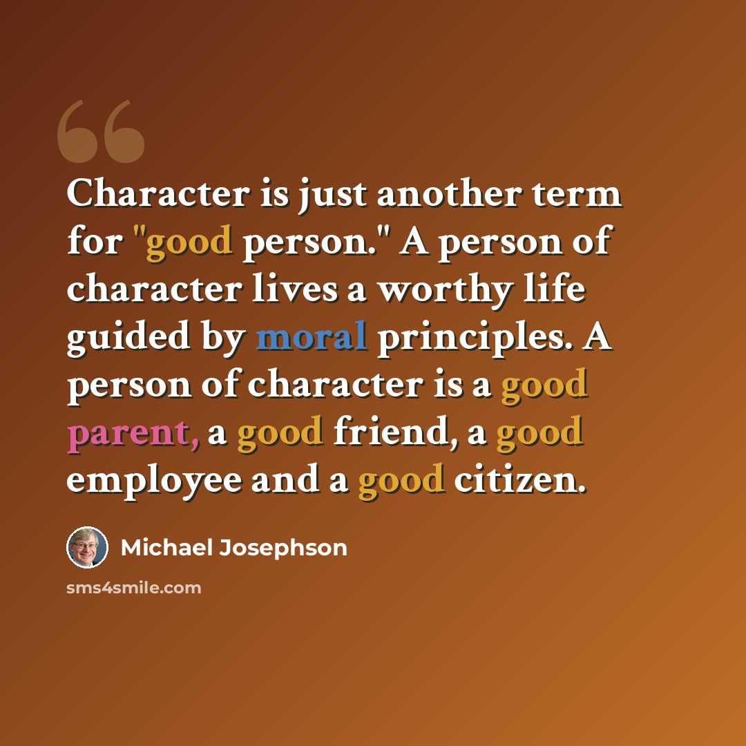 “Character is just another term for "good person." A person of character lives a worthy life guided by moral principles. A person of character is a good parent, a good friend, a good employee and a good citizen.” quote by Michael Josephson