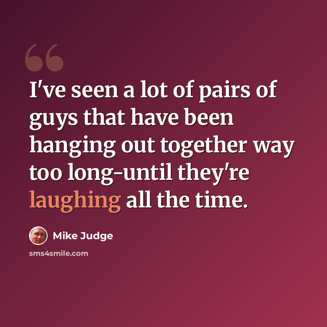 “I've seen a lot of pairs of guys that have been hanging out together way too long-until they're laughing all the time.” quote by Mike Judge