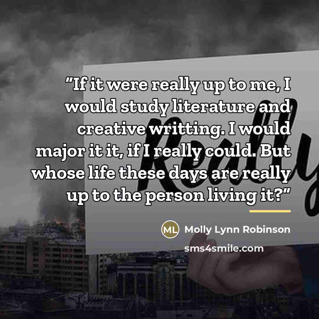 “If it were really up to me, I would study literature and creative writting. I would major it it, if I really could. But whose life these days are really up to the person living it?” quote by Molly Lynn Robinson