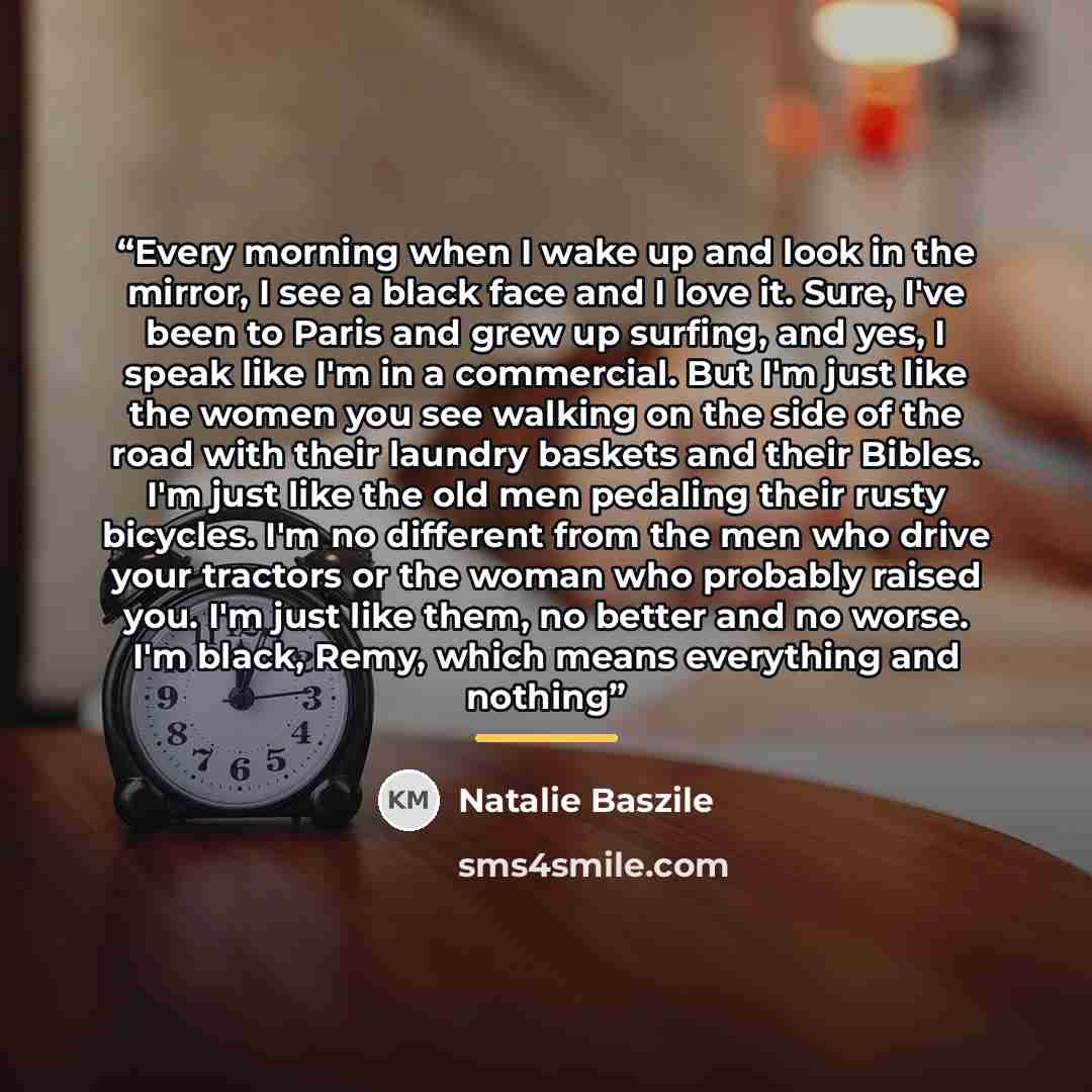 “Every morning when I wake up and look in the mirror, I see a black face and I love it. Sure, I've been to Paris and grew up surfing, and yes, I speak like I'm in a commercial. But I'm just like the women you see walking on the side of the road with their laundry baskets and their Bibles. I'm just…” quote by Natalie Baszile