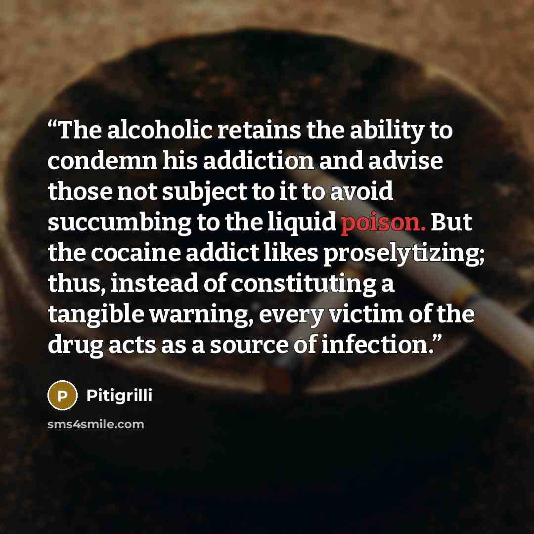 “The alcoholic retains the ability to condemn his addiction and advise those not subject to it to avoid succumbing to the liquid poison. But the cocaine addict likes proselytizing; thus, instead of constituting a tangible warning, every victim of the drug acts as a source of infection.” quote by Pitigrilli
