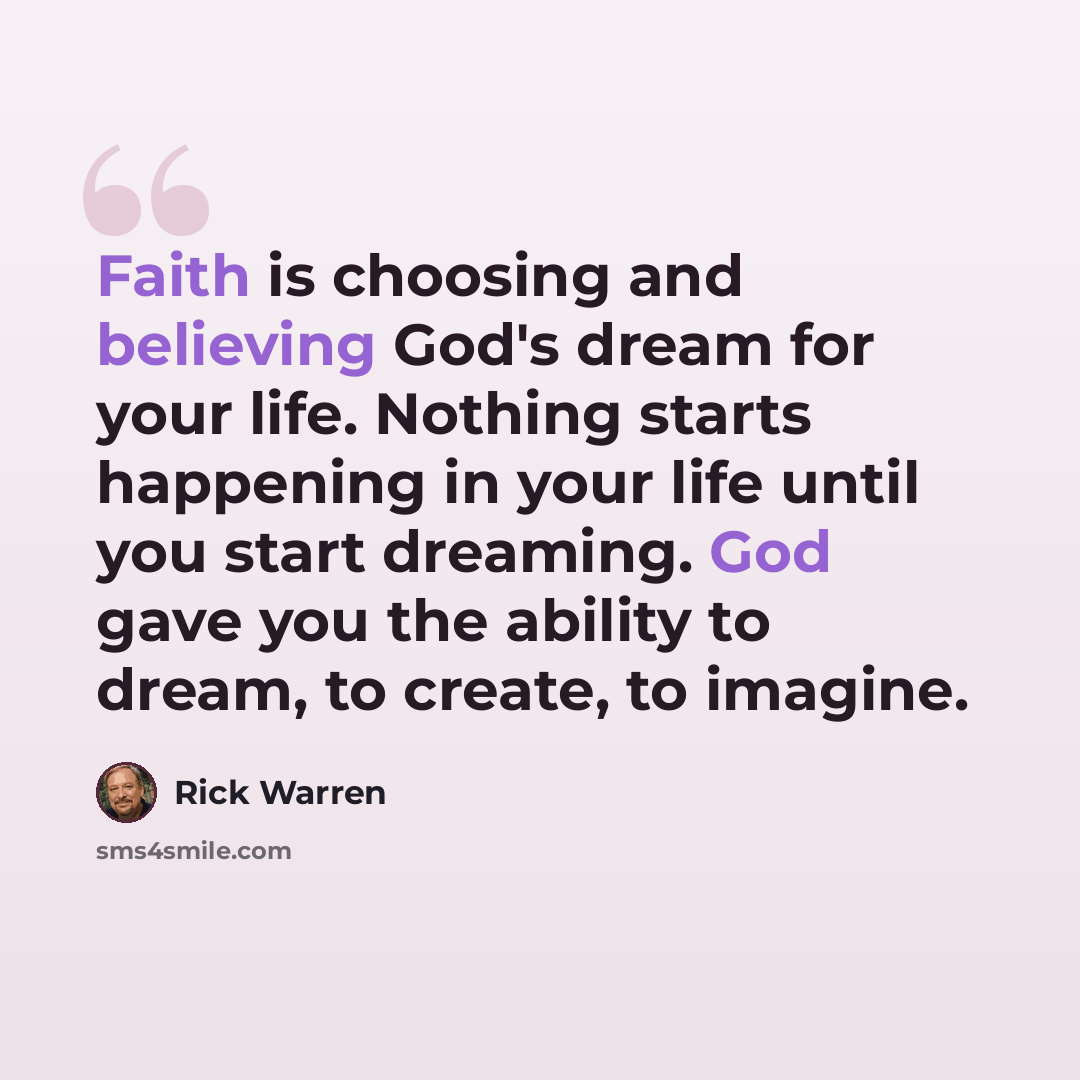 “Faith is choosing and believing God's dream for your life. Nothing starts happening in your life until you start dreaming. God gave you the ability to dream, to create, to imagine.” quote by Rick Warren