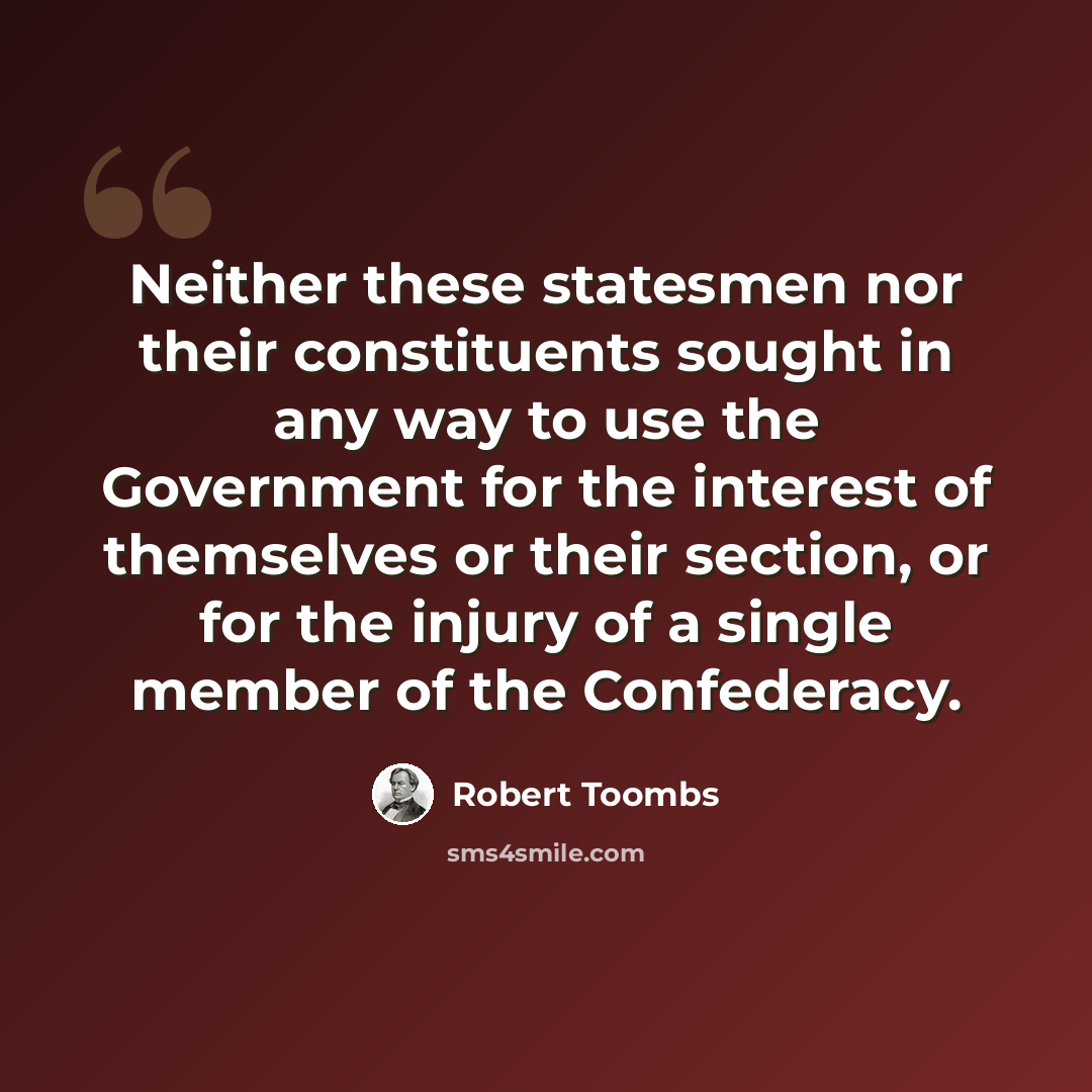 “Neither these statesmen nor their constituents sought in any way to use the Government for the interest of themselves or their section, or for the injury of a single member of the Confederacy.” quote by Robert Toombs