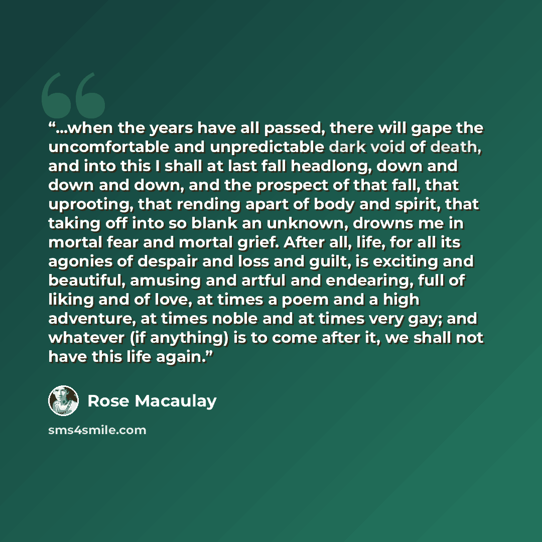 “...when the years have all passed, there will gape the uncomfortable and unpredictable dark void of death, and into this I shall at last fall headlong, down and down and down, and the prospect of that fall, that uprooting, that rending apart of body and spirit, that taking off into so blank an…” quote by Rose Macaulay