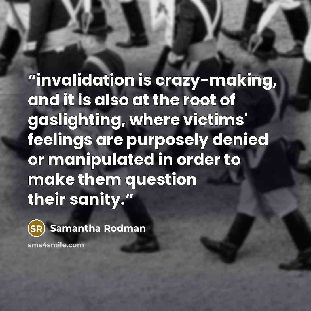 “invalidation is crazy-making, and it is also at the root of gaslighting, where victims' feelings are purposely denied or manipulated in order to make them question their sanity.” quote by Samantha Rodman