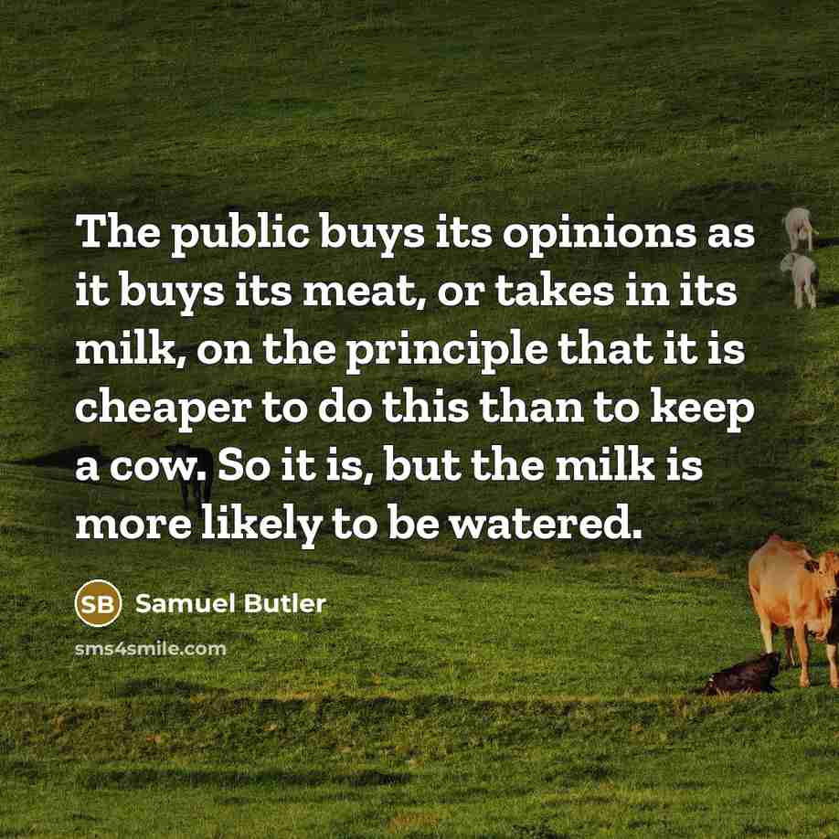 “The public buys its opinions as it buys its meat, or takes in its milk, on the principle that it is cheaper to do this than to keep a cow. So it is, but the milk is more likely to be watered.” quote by Samuel Butler