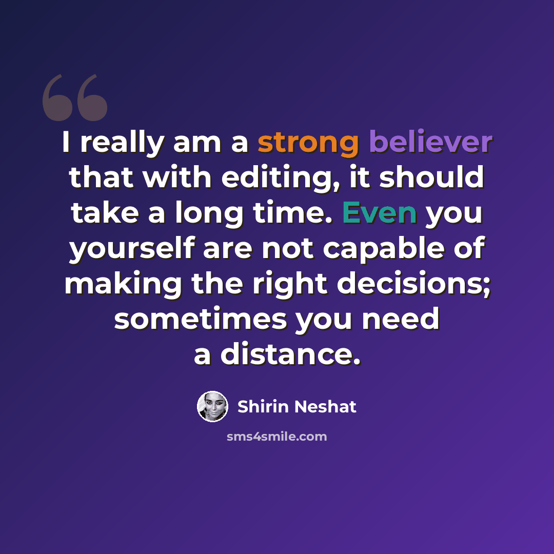 “I really am a strong believer that with editing, it should take a long time. Even you yourself are not capable of making the right decisions; sometimes you need a distance.” quote by Shirin Neshat