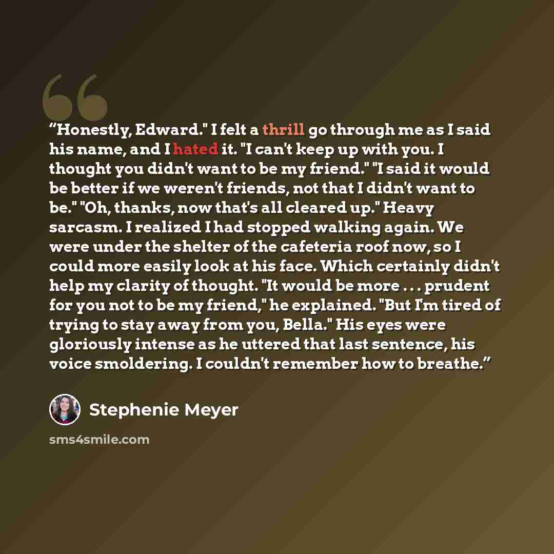 “Honestly, Edward." I felt a thrill go through me as I said his name, and I hated it. "I can't keep up with you. I thought you didn't want to be my friend." "I said it would be better if we weren't friends, not that I didn't want to be." "Oh, thanks, now that's all cleared up." Heavy sarcasm. I…” quote by Stephenie Meyer