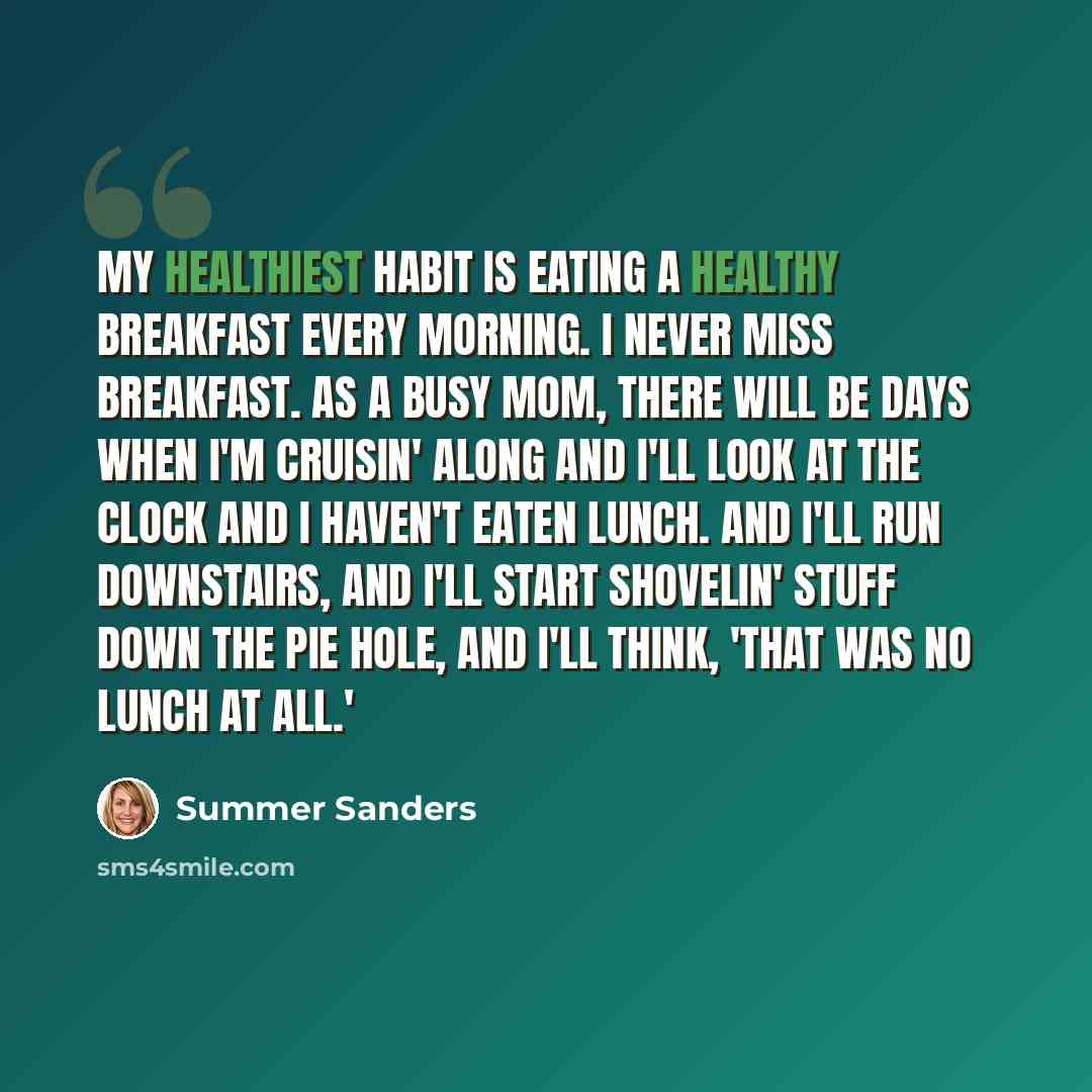 “My healthiest habit is eating a healthy breakfast every morning. I never miss breakfast. As a busy mom, there will be days when I'm cruisin' along and I'll look at the clock and I haven't eaten lunch. And I'll run downstairs, and I'll start shovelin' stuff down the pie hole, and I'll think, 'That…” quote by Summer Sanders
