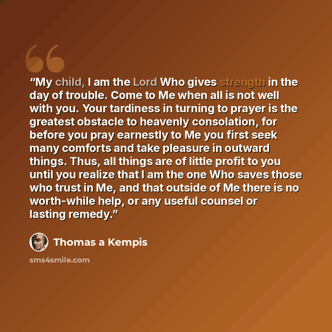 “My child, I am the Lord Who gives strength in the day of trouble. Come to Me when all is not well with you. Your tardiness in turning to prayer is the greatest obstacle to heavenly consolation, for before you pray earnestly to Me you first seek many comforts and take pleasure in outward things…” quote by Thomas à Kempis