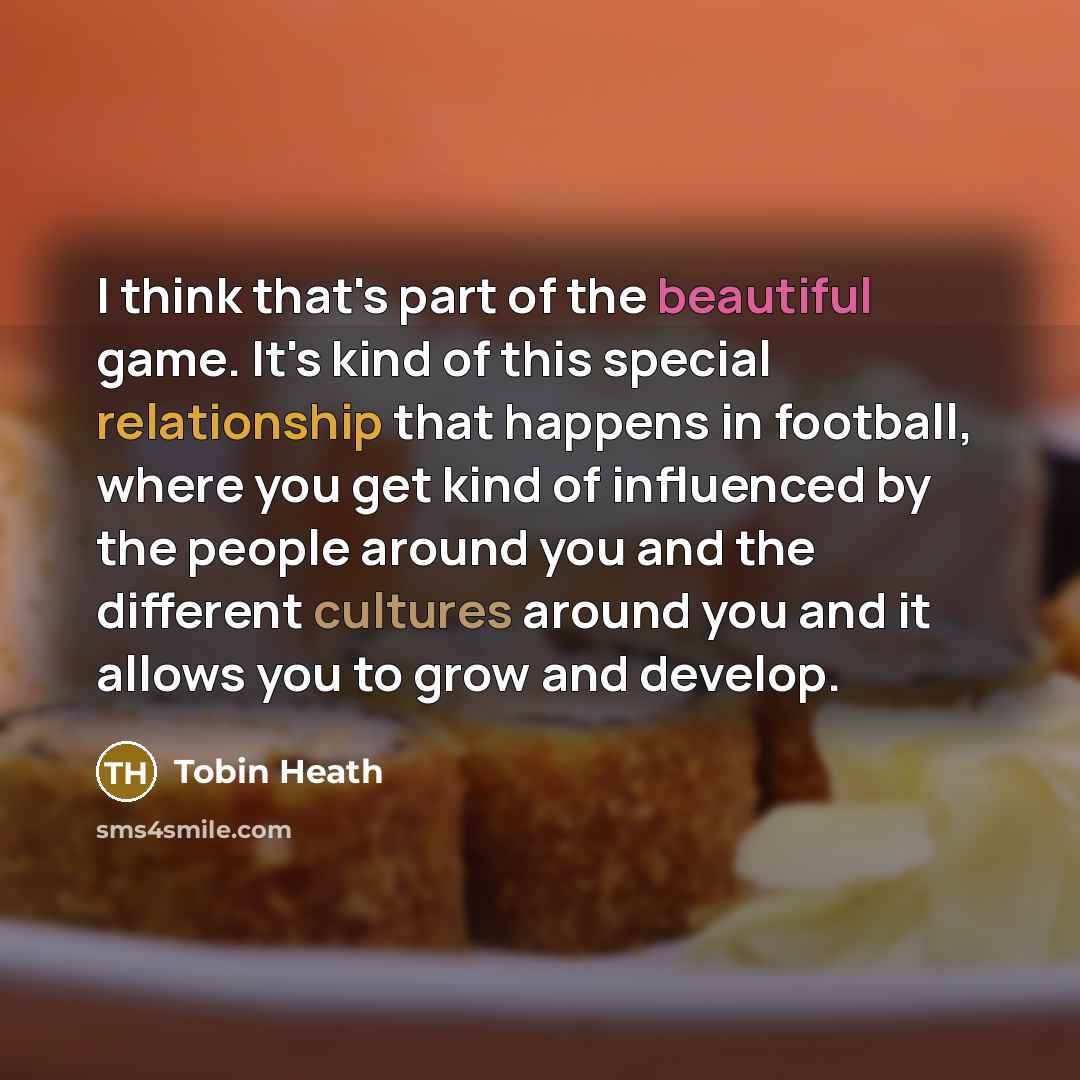 “I think that's part of the beautiful game. It's kind of this special relationship that happens in football, where you get kind of influenced by the people around you and the different cultures around you and it allows you to grow and develop.” quote by Tobin Heath