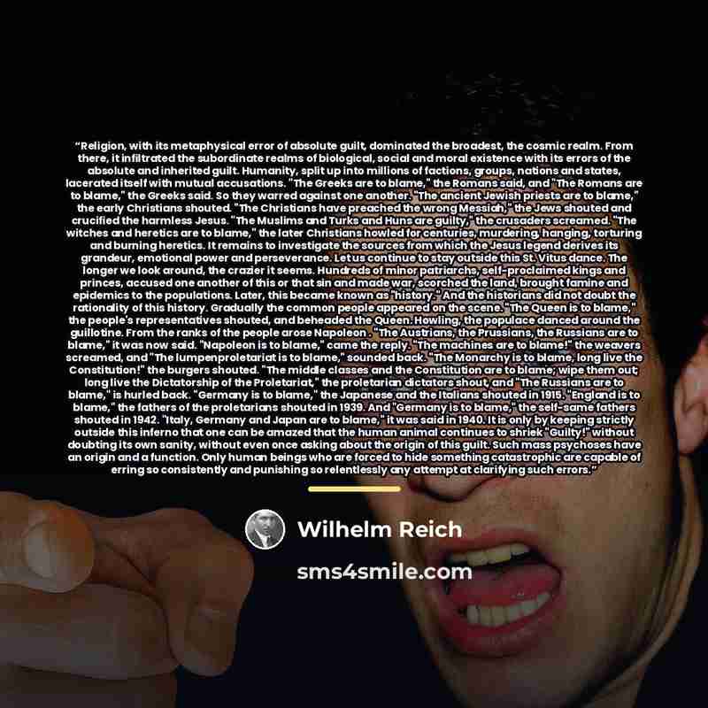 “Religion, with its metaphysical error of absolute guilt, dominated the broadest, the cosmic realm. From there, it infiltrated the subordinate realms of biological, social and moral existence with its errors of the absolute and inherited guilt. Humanity, split up into millions of factions, groups…” quote by Wilhelm Reich