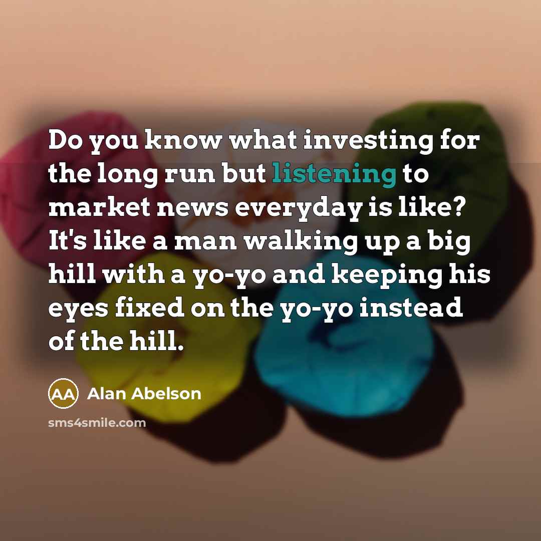 “Do you know what investing for the long run but listening to market news everyday is like? It's like a man walking up a big hill with a yo-yo and keeping his eyes fixed on the yo-yo instead of the hill.” quote by Alan Abelson