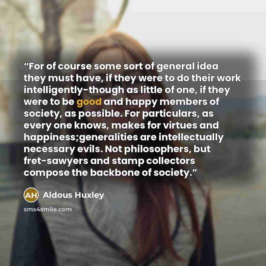 “For of course some sort of general idea they must have, if they were to do their work intelligently-though as little of one, if they were to be good and happy members of society, as possible. For particulars, as every one knows, makes for virtues and happiness;generalities are intellectually…” quote by Aldous Huxley