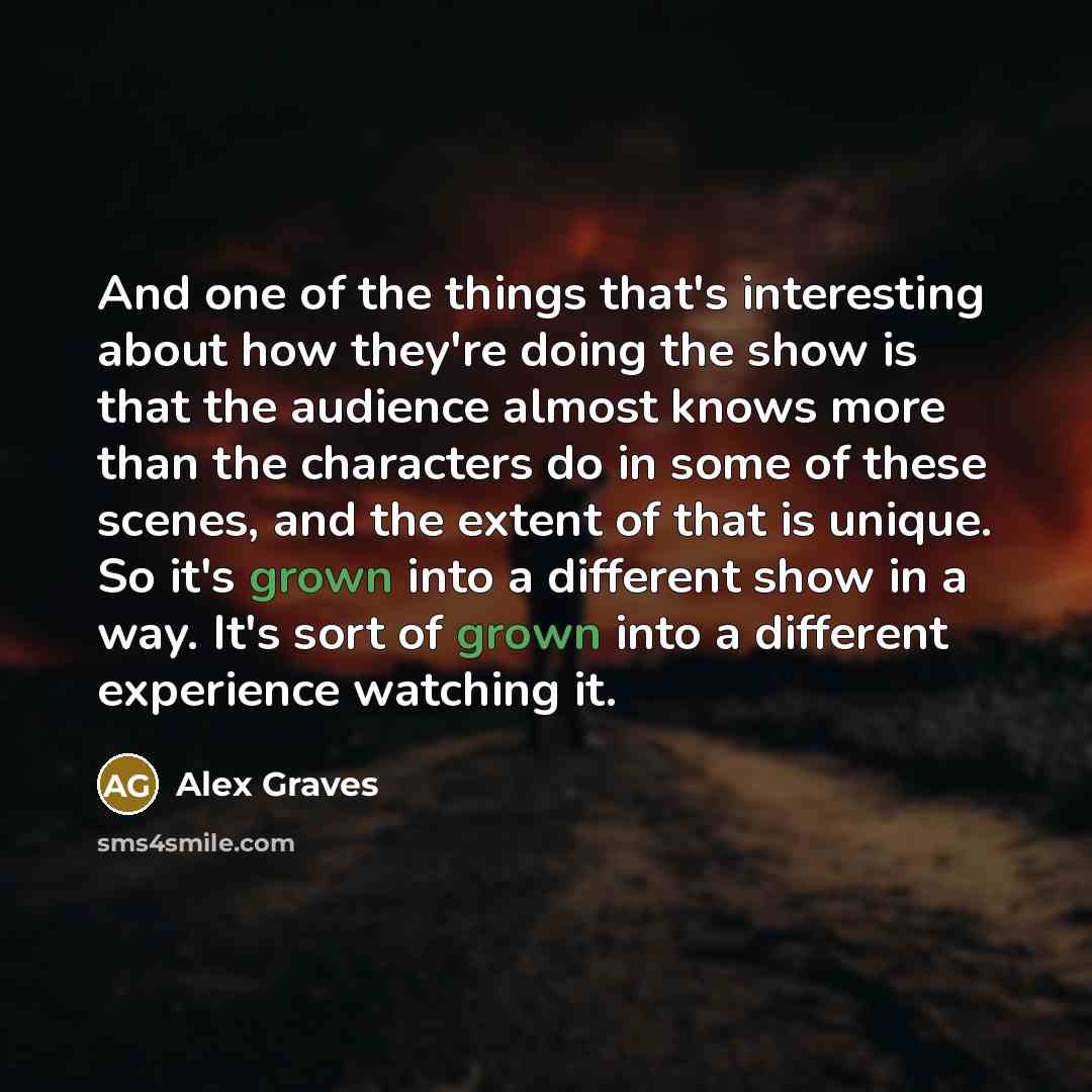 “And one of the things that's interesting about how they're doing the show is that the audience almost knows more than the characters do in some of these scenes, and the extent of that is unique. So it's grown into a different show in a way. It's sort of grown into a different experience watching it.” quote by Alex Graves