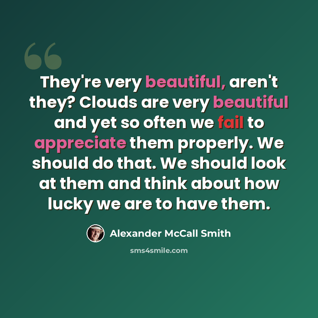 “They're very beautiful, aren't they? Clouds are very beautiful and yet so often we fail to appreciate them properly. We should do that. We should look at them and think about how lucky we are to have them.” quote by Alexander McCall Smith