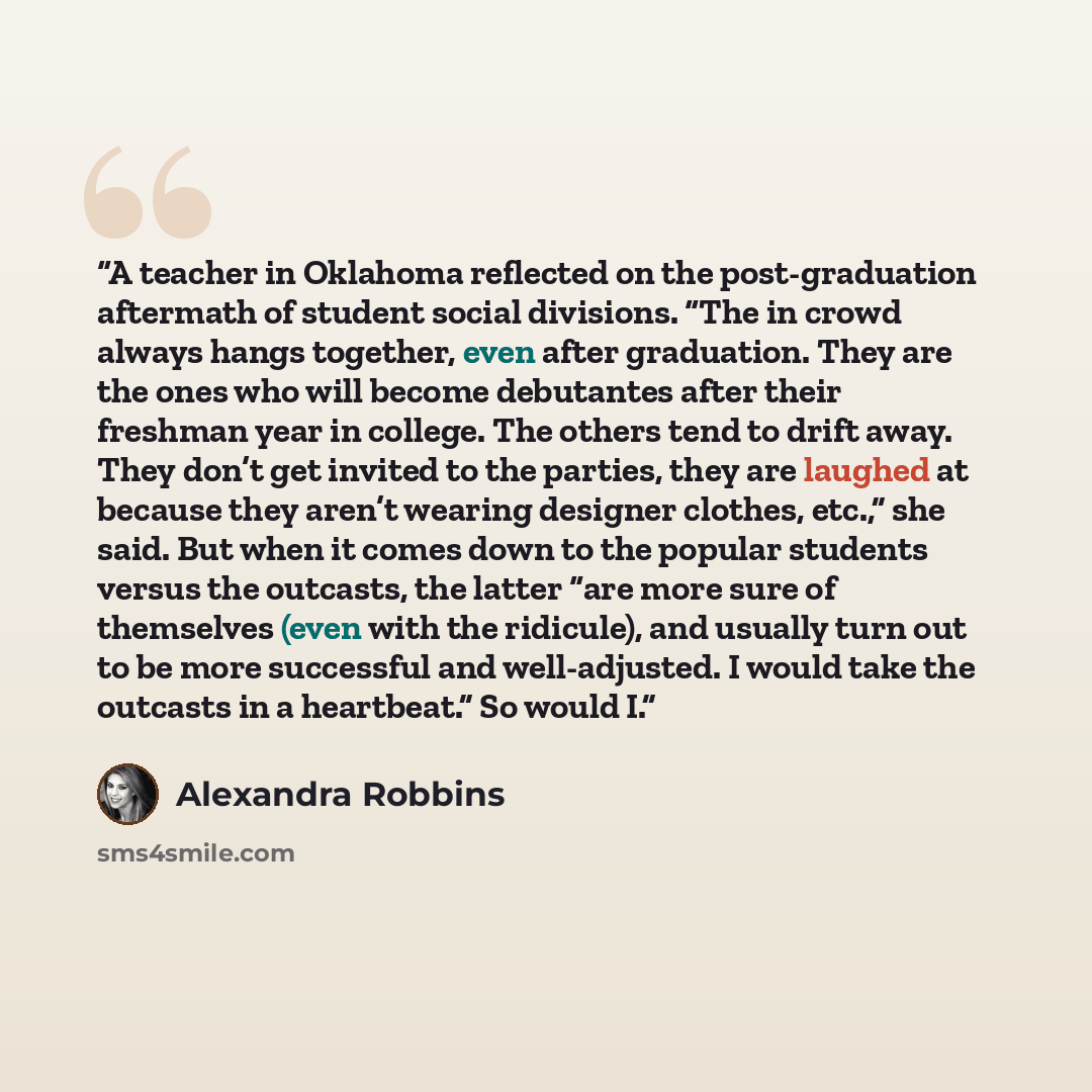 “A teach­er in Ok­la­homa re­flect­ed on the post-​grad­ua­tion af­ter­math of stu­dent so­cial di­vi­sions. “The in crowd al­ways hangs to­geth­er, even af­ter grad­ua­tion. They are the ones who will be­come debutantes af­ter their fresh­man year in col­lege. The oth­ers tend to drift away. They…” quote by Alexandra Robbins