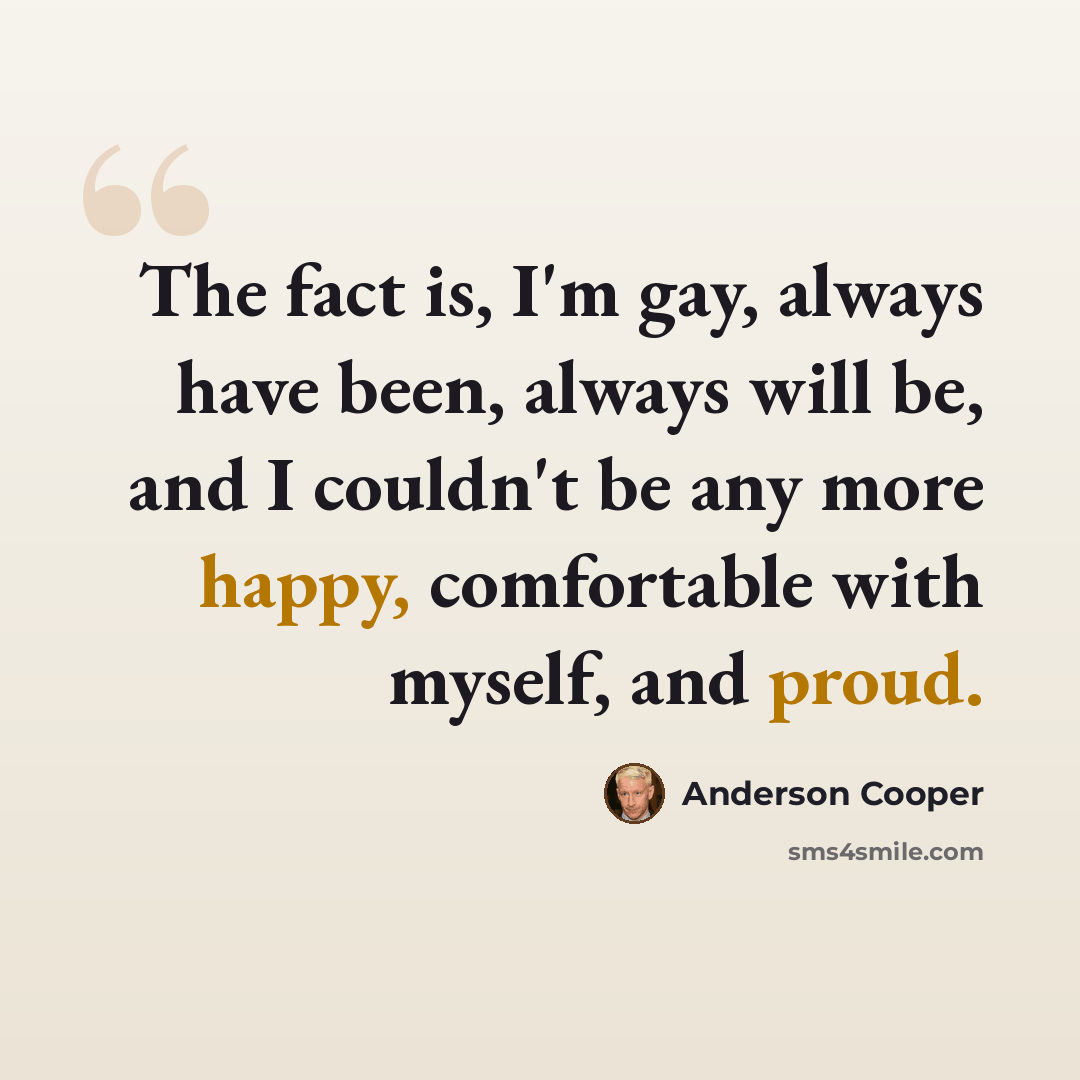 “The fact is, I'm gay, always have been, always will be, and I couldn't be any more happy, comfortable with myself, and proud.” quote by Anderson Cooper