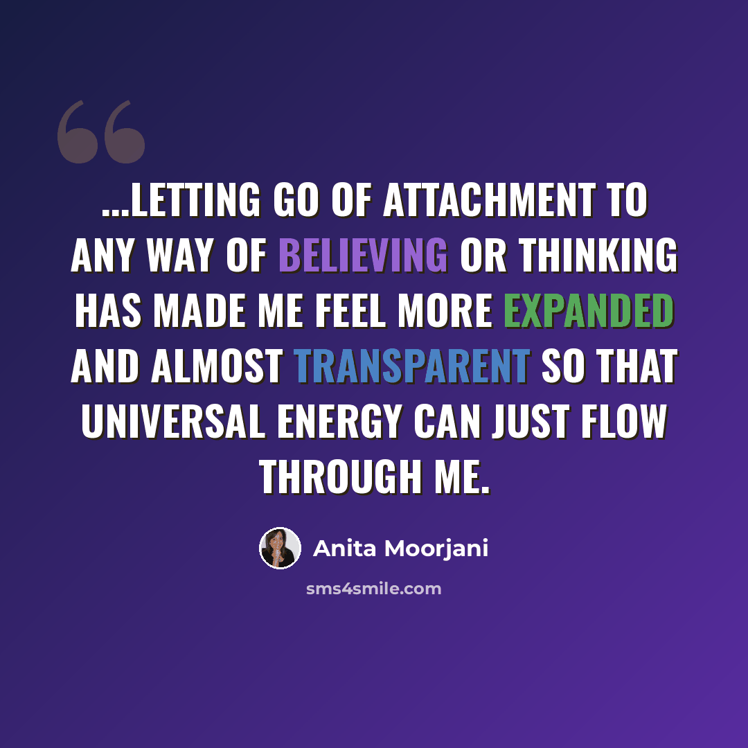 “...letting go of attachment to any way of believing or thinking has made me feel more expanded and almost transparent so that universal energy can just flow through me.” quote by Anita Moorjani