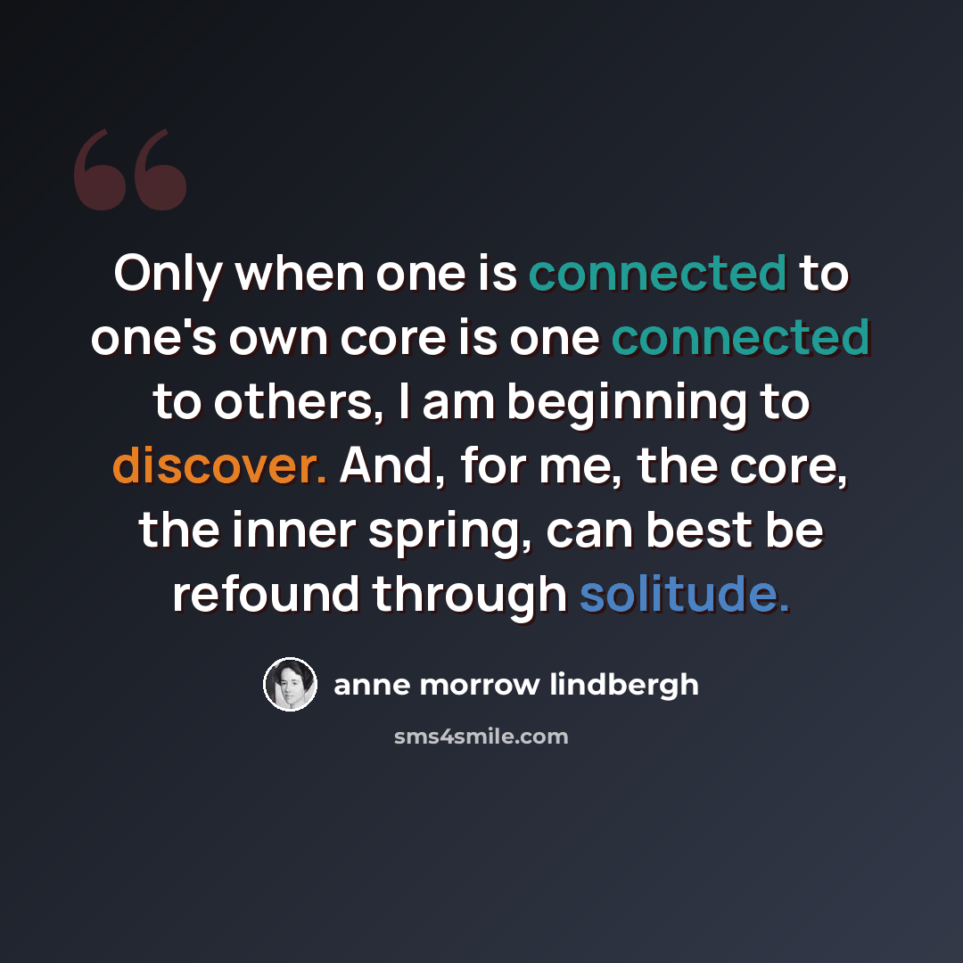 “Only when one is connected to one's own core is one connected to others, I am beginning to discover. And, for me, the core, the inner spring, can best be refound through solitude.” quote by Anne Morrow Lindbergh