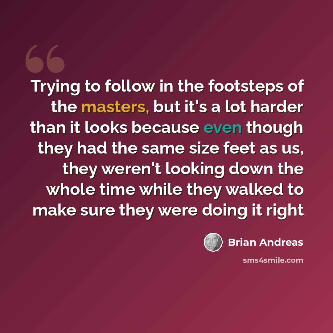 “Trying to follow in the footsteps of the masters, but it's a lot harder than it looks because even though they had the same size feet as us, they weren't looking down the whole time while they walked to make sure they were doing it right” quote by Brian Andreas