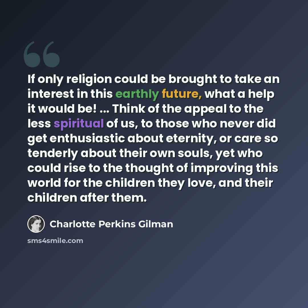 “If only religion could be brought to take an interest in this earthly future, what a help it would be! ... Think of the appeal to the less spiritual of us, to those who never did get enthusiastic about eternity, or care so tenderly about their own souls, yet who could rise to the thought of…” quote by Charlotte Perkins Gilman