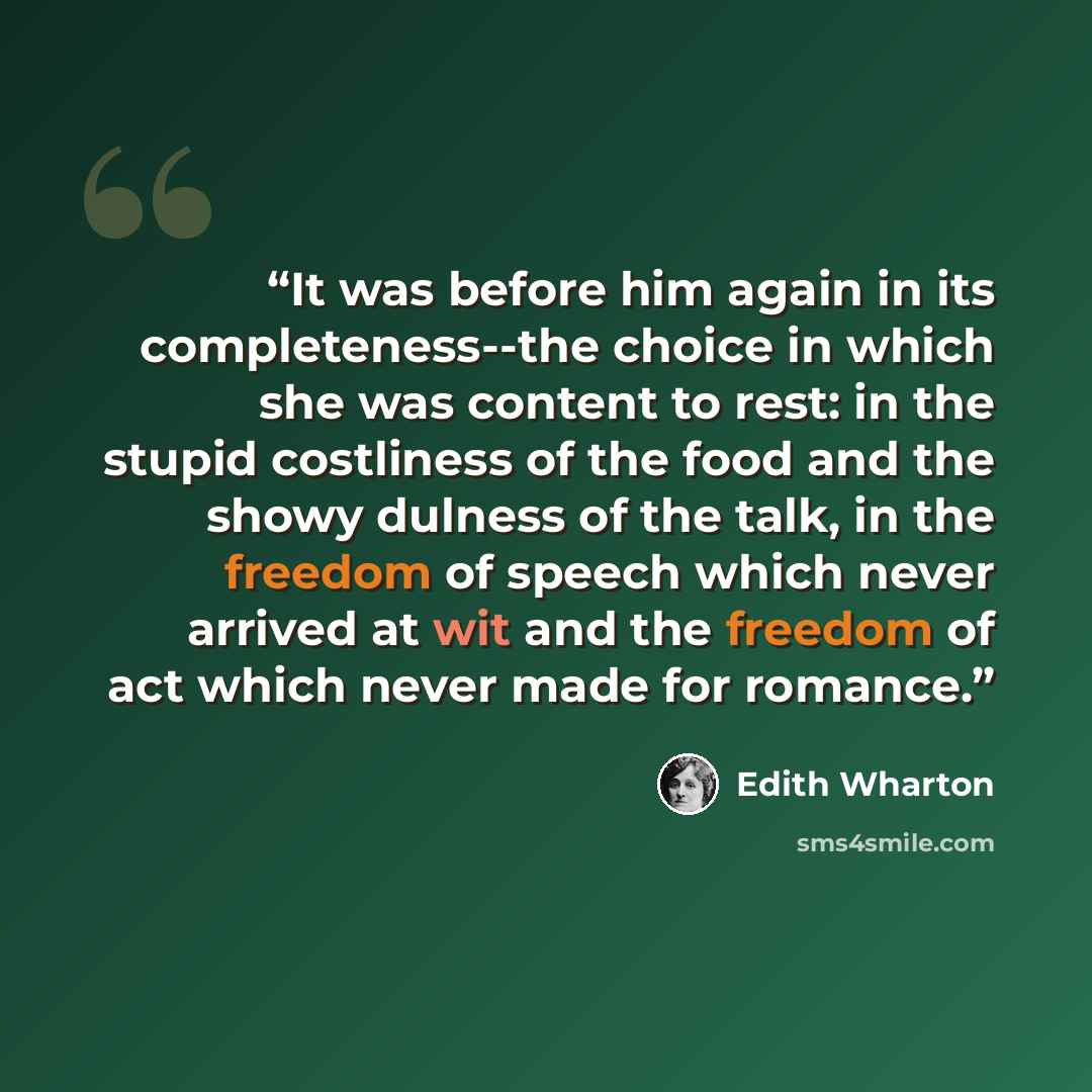 “It was before him again in its completeness--the choice in which she was content to rest: in the stupid costliness of the food and the showy dulness of the talk, in the freedom of speech which never arrived at wit and the freedom of act which never made for romance.” quote by Edith Wharton