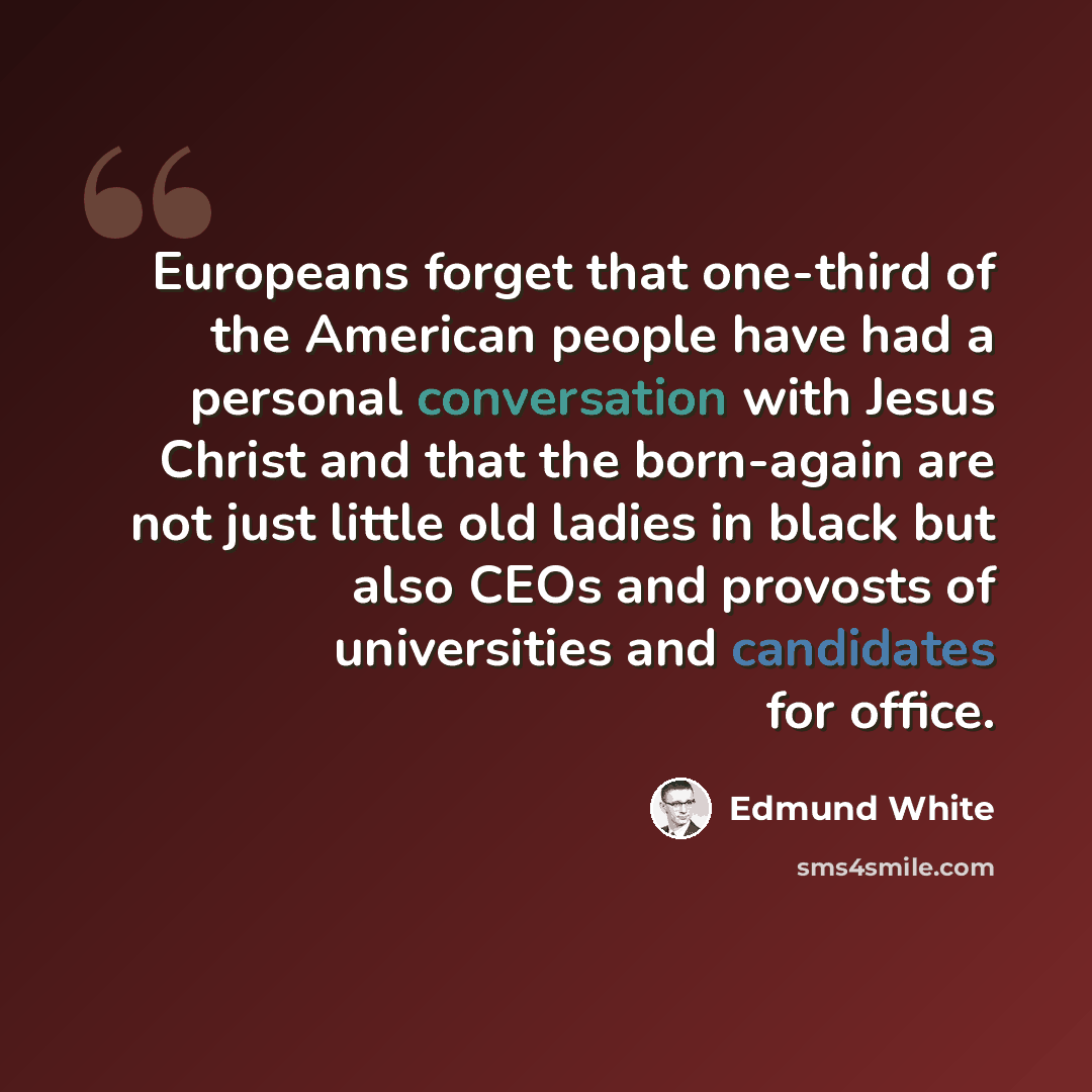 “Europeans forget that one-third of the American people have had a personal conversation with Jesus Christ and that the born-again are not just little old ladies in black but also CEOs and provosts of universities and candidates for office.” quote by Edmund White