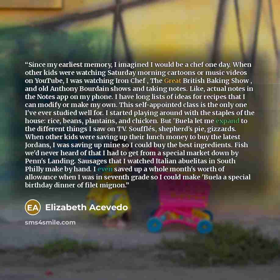 “Since my earliest memory, I imagined I would be a chef one day. When other kids were watching Saturday morning cartoons or music videos on YouTube, I was watching Iron Chef , The Great British Baking Show , and old Anthony Bourdain shows and taking notes. Like, actual notes in the Notes app on my…” quote by Elizabeth Acevedo