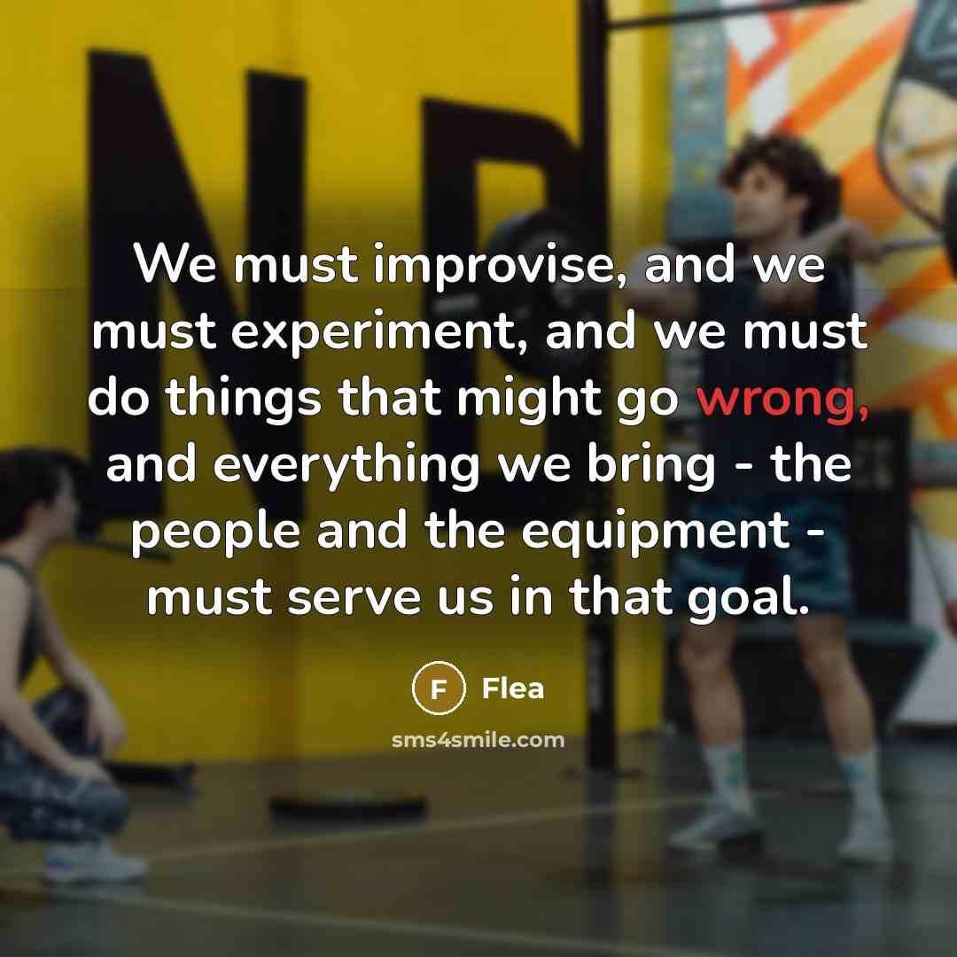“We must improvise, and we must experiment, and we must do things that might go wrong, and everything we bring - the people and the equipment - must serve us in that goal.” quote by Flea
