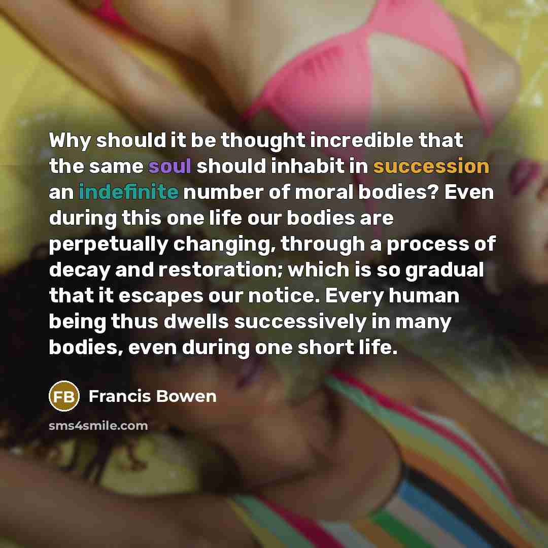 “Why should it be thought incredible that the same soul should inhabit in succession an indefinite number of moral bodies? Even during this one life our bodies are perpetually changing, through a process of decay and restoration; which is so gradual that it escapes our notice. Every human being…” quote by Francis Bowen