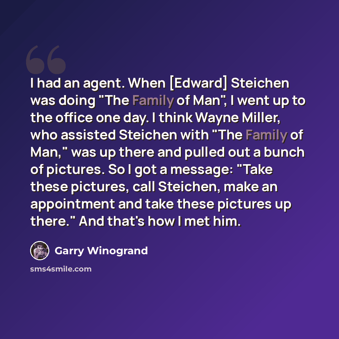 “I had an agent. When [Edward] Steichen was doing "The Family of Man", I went up to the office one day. I think Wayne Miller, who assisted Steichen with "The Family of Man," was up there and pulled out a bunch of pictures. So I got a message: "Take these pictures, call Steichen, make an appointment…” quote by Garry Winogrand