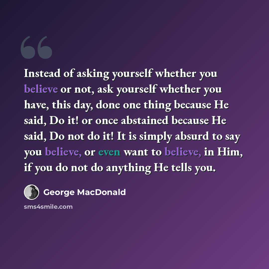 “Instead of asking yourself whether you believe or not, ask yourself whether you have, this day, done one thing because He said, Do it! or once abstained because He said, Do not do it! It is simply absurd to say you believe, or even want to believe, in Him, if you do not do anything He tells you.” quote by George MacDonald