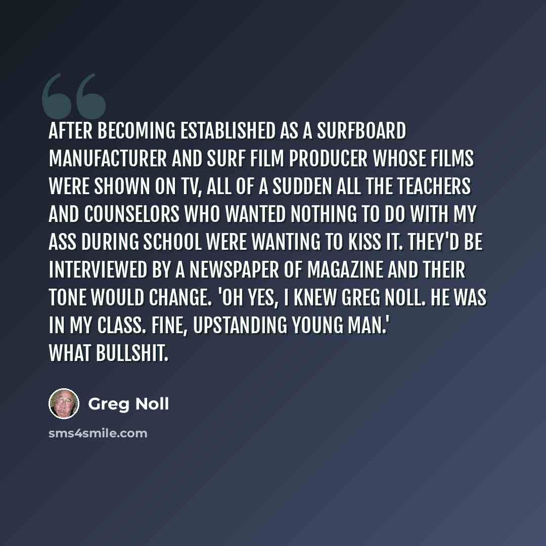 “After becoming established as a surfboard manufacturer and surf film producer whose films were shown on TV, all of a sudden all the teachers and counselors who wanted nothing to do with my ass during school were wanting to kiss it. They'd be interviewed by a newspaper of magazine and their tone…” quote by Greg Noll