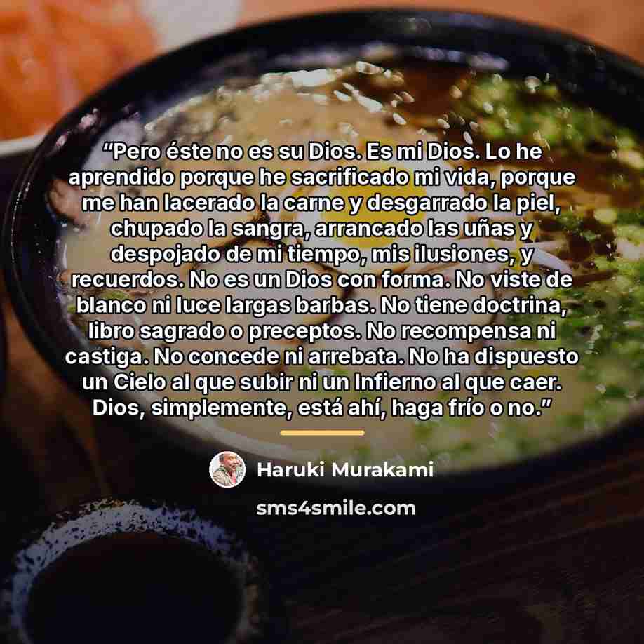 “Pero éste no es su Dios. Es mi Dios. Lo he aprendido porque he sacrificado mi vida, porque me han lacerado la carne y desgarrado la piel, chupado la sangra, arrancado las uñas y despojado de mi tiempo, mis ilusiones, y recuerdos. No es un Dios con forma. No viste de blanco ni luce largas barbas…” quote by Haruki Murakami