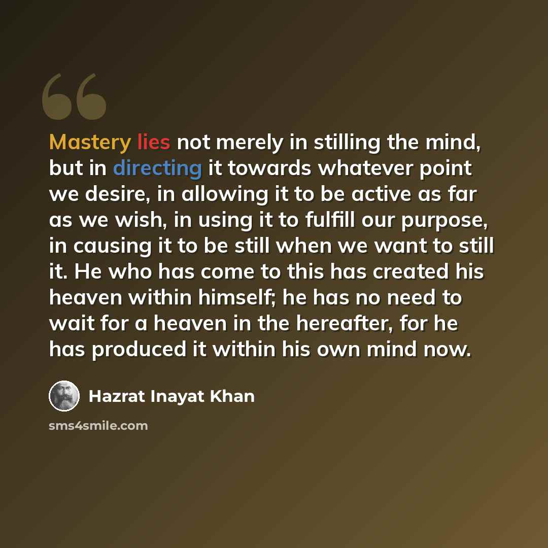 “Mastery lies not merely in stilling the mind, but in directing it towards whatever point we desire, in allowing it to be active as far as we wish, in using it to fulfill our purpose, in causing it to be still when we want to still it. He who has come to this has created his heaven within himself…” quote by Hazrat Inayat Khan