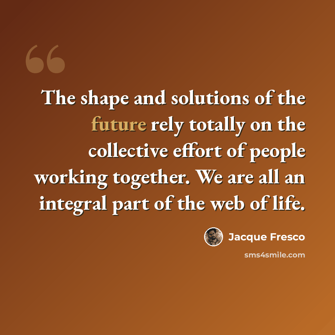 “The shape and solutions of the future rely totally on the collective effort of people working together. We are all an integral part of the web of life.” quote by Jacque Fresco