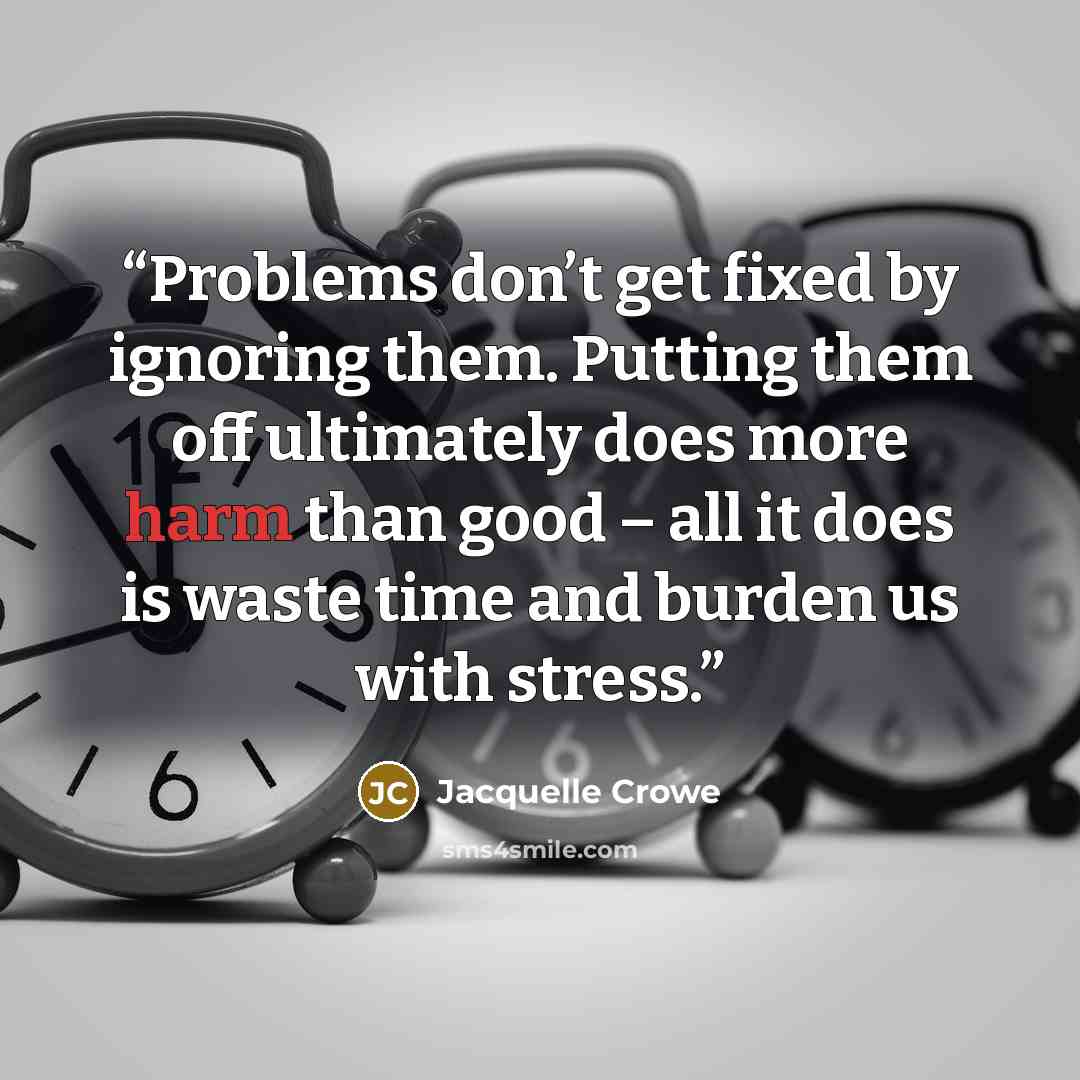 “Problems don’t get fixed by ignoring them. Putting them off ultimately does more harm than good – all it does is waste time and burden us with stress.” quote by Jacquelle Crowe
