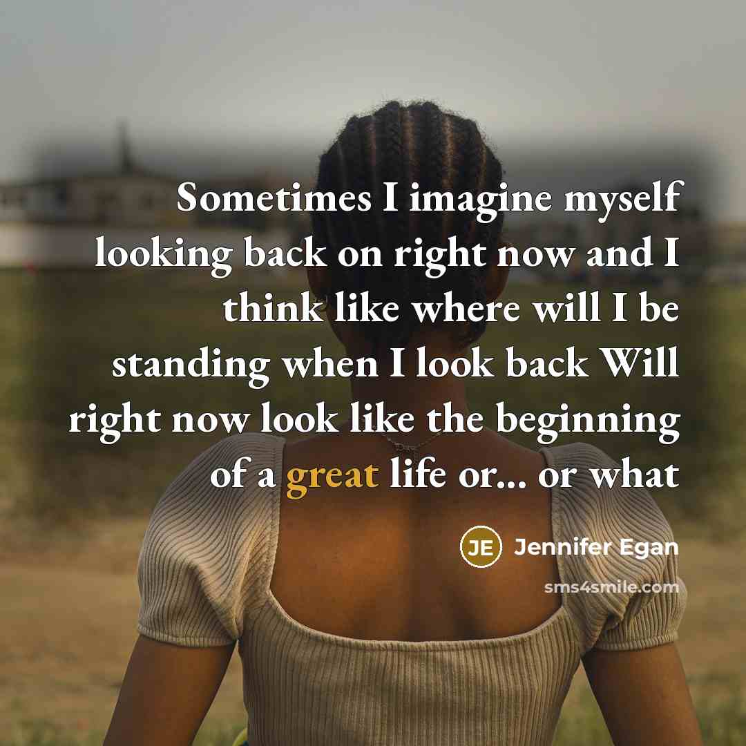“Sometimes I imagine myself looking back on right now and I think like where will I be standing when I look back Will right now look like the beginning of a great life or... or what” quote by Jennifer Egan