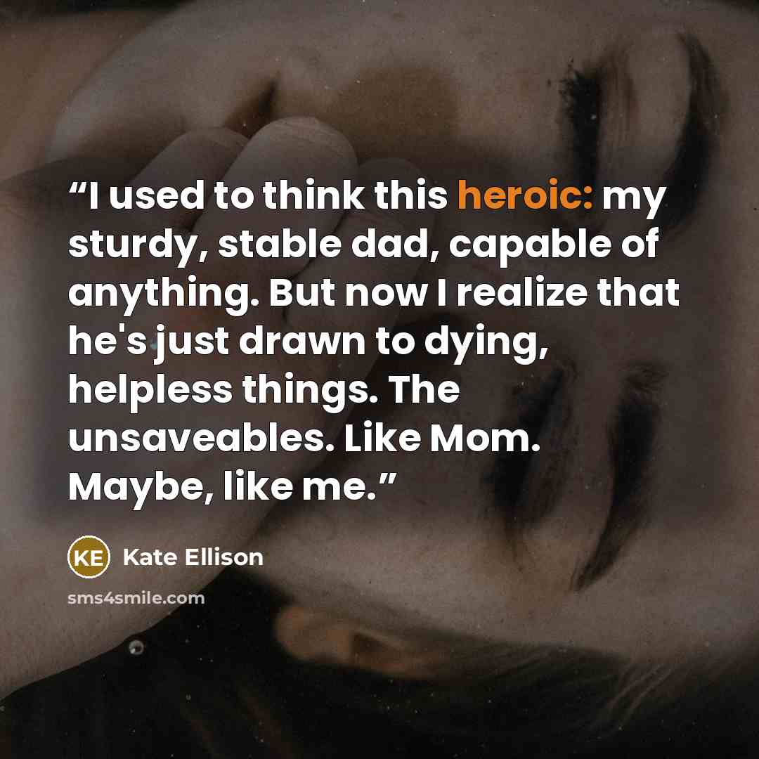“I used to think this heroic: my sturdy, stable dad, capable of anything. But now I realize that he's just drawn to dying, helpless things. The unsaveables. Like Mom. Maybe, like me.” quote by Kate Ellison