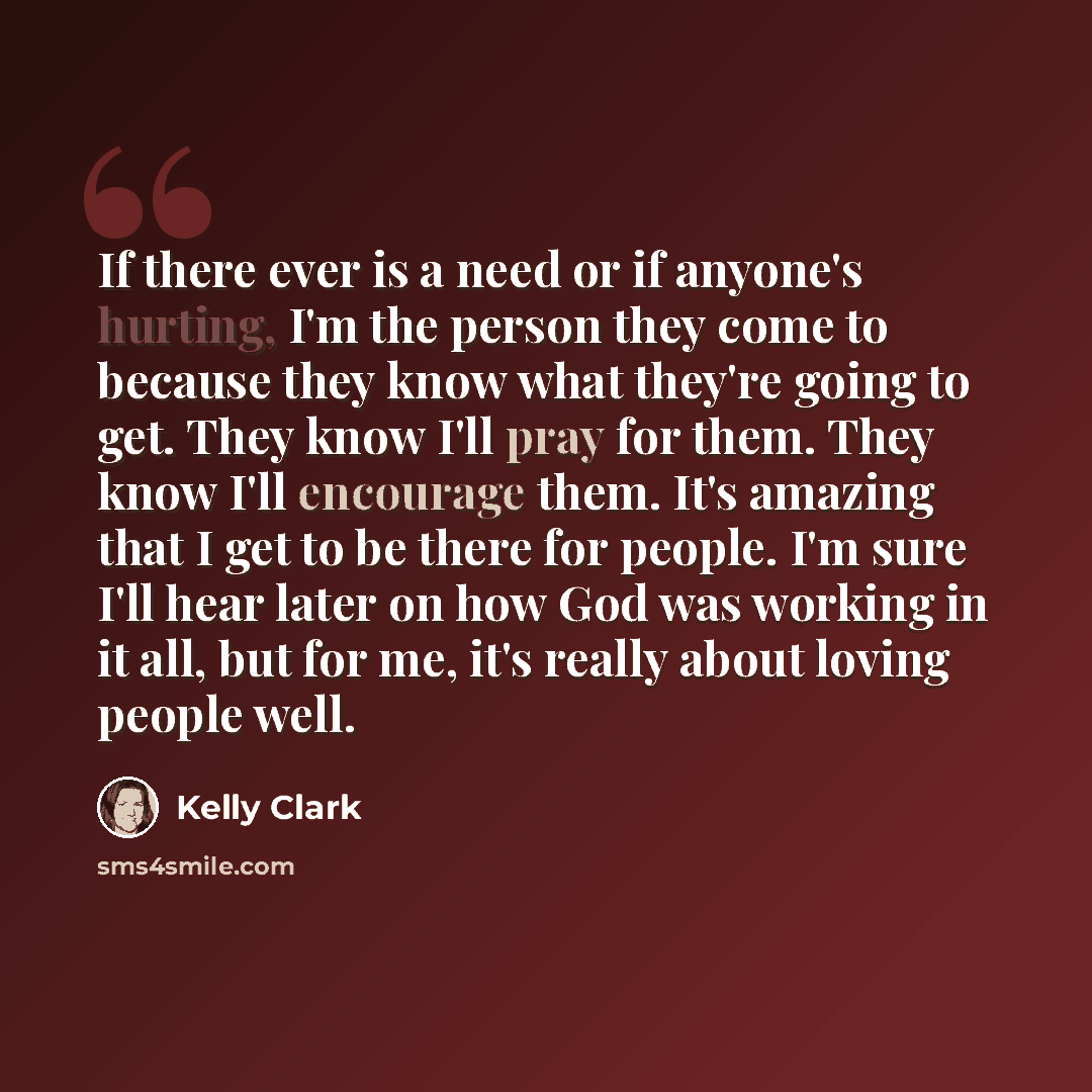 “If there ever is a need or if anyone's hurting, I'm the person they come to because they know what they're going to get. They know I'll pray for them. They know I'll encourage them. It's amazing that I get to be there for people. I'm sure I'll hear later on how God was working in it all, but for…” quote by Kelly Clark