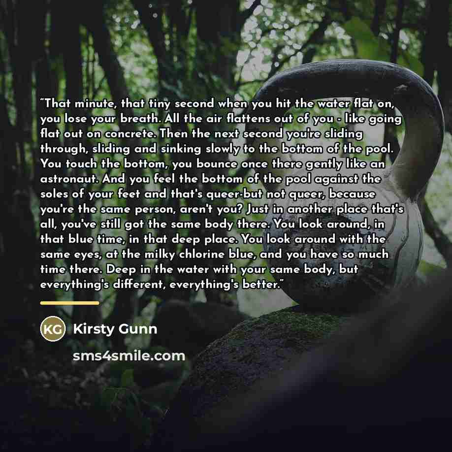 “That minute, that tiny second when you hit the water flat on, you lose your breath. All the air flattens out of you - like going flat out on concrete. Then the next second you're sliding through, sliding and sinking slowly to the bottom of the pool. You touch the bottom, you bounce once there…” quote by Kirsty Gunn
