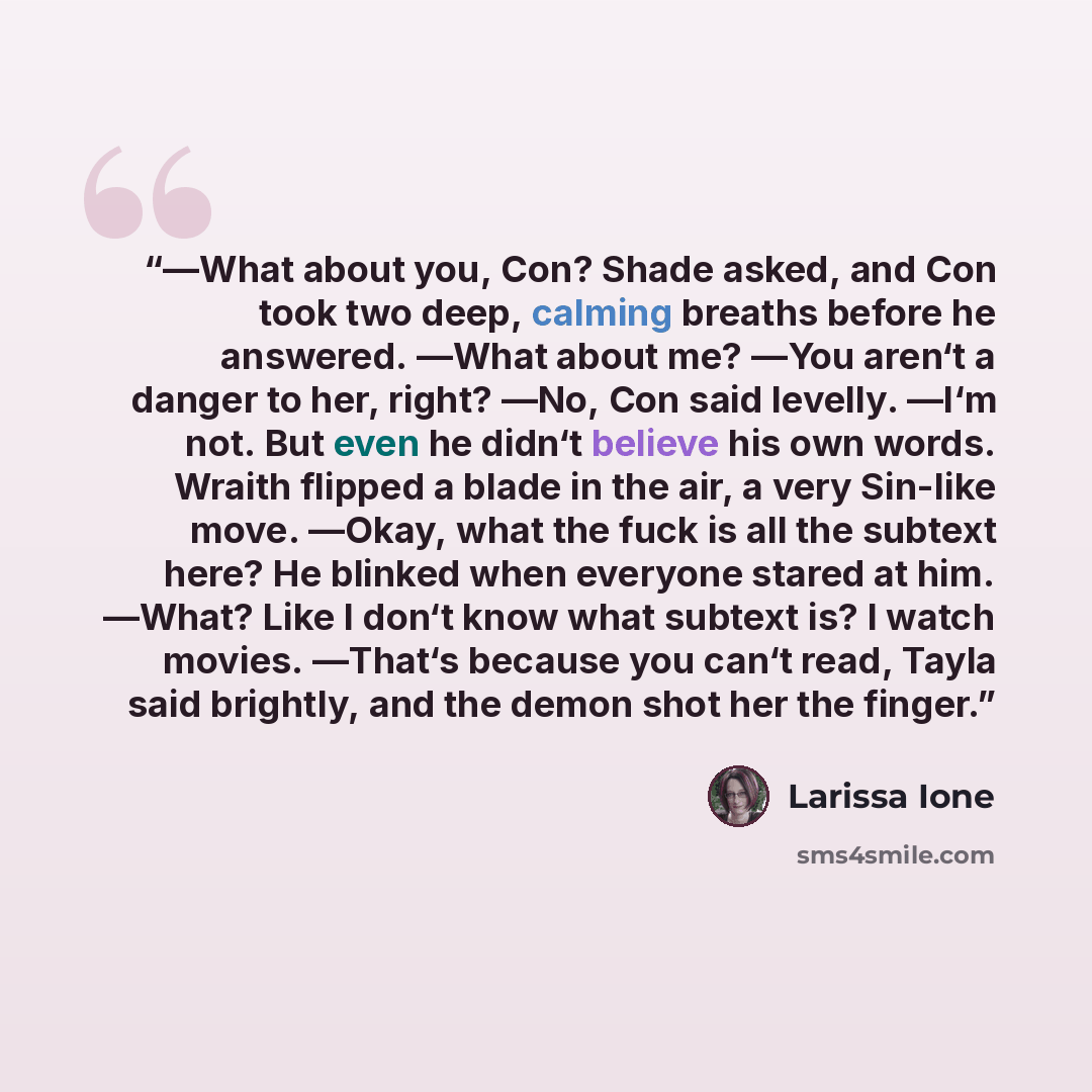 “―What about you, Con? Shade asked, and Con took two deep, calming breaths before he answered. ―What about me? ―You aren‘t a danger to her, right? ―No, Con said levelly. ―I‘m not. But even he didn‘t believe his own words. Wraith flipped a blade in the air, a very Sin-like move. ―Okay, what the fuck…” quote by Larissa Ione