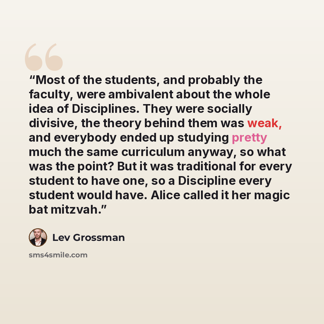 “Most of the students, and probably the faculty, were ambivalent about the whole idea of Disciplines. They were socially divisive, the theory behind them was weak, and everybody ended up studying pretty much the same curriculum anyway, so what was the point? But it was traditional for every student…” quote by Lev Grossman