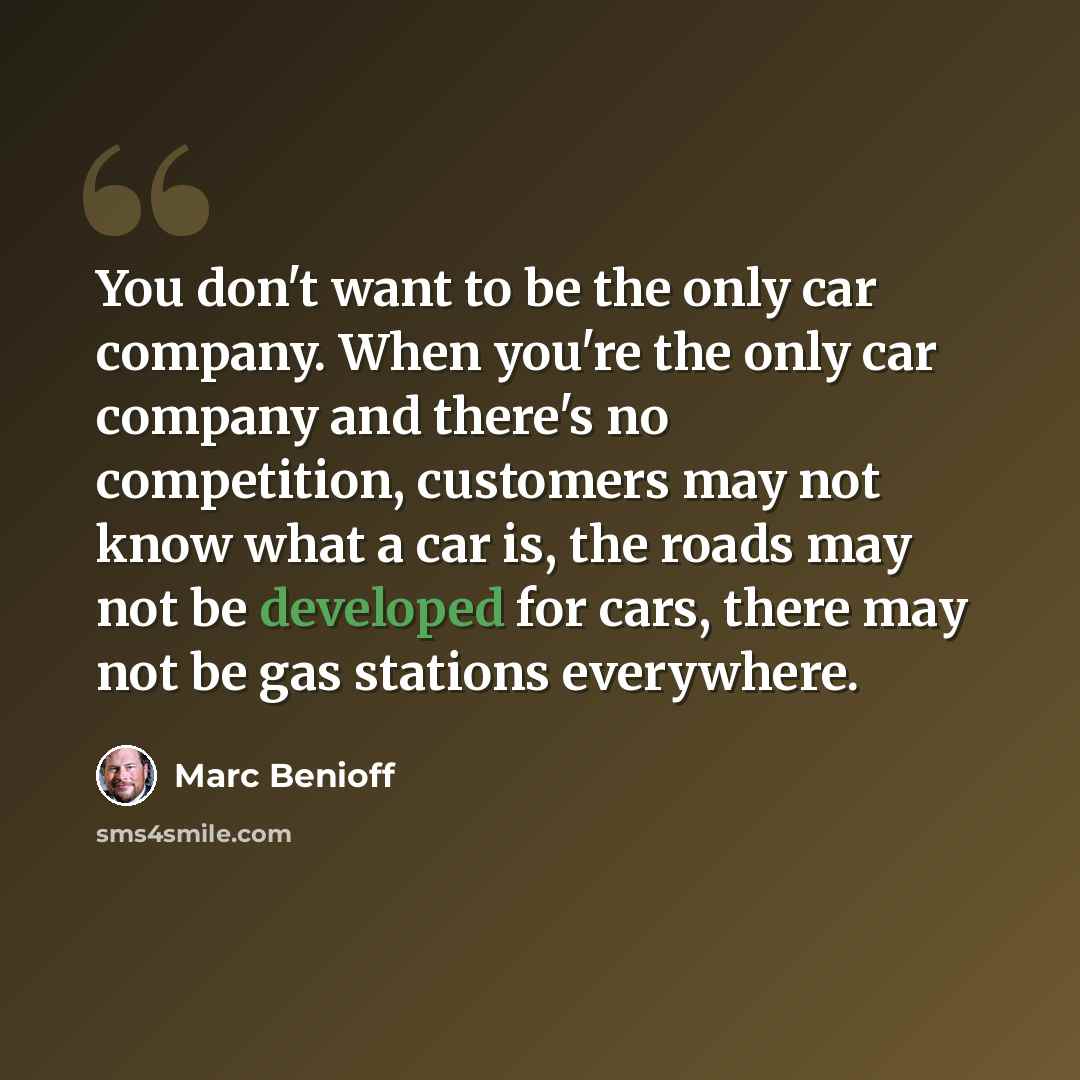 “You don't want to be the only car company. When you're the only car company and there's no competition, customers may not know what a car is, the roads may not be developed for cars, there may not be gas stations everywhere.” quote by Marc Benioff