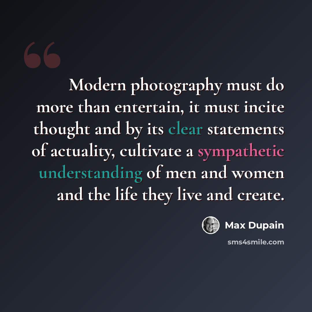 “Modern photography must do more than entertain, it must incite thought and by its clear statements of actuality, cultivate a sympathetic understanding of men and women and the life they live and create.” quote by Max Dupain