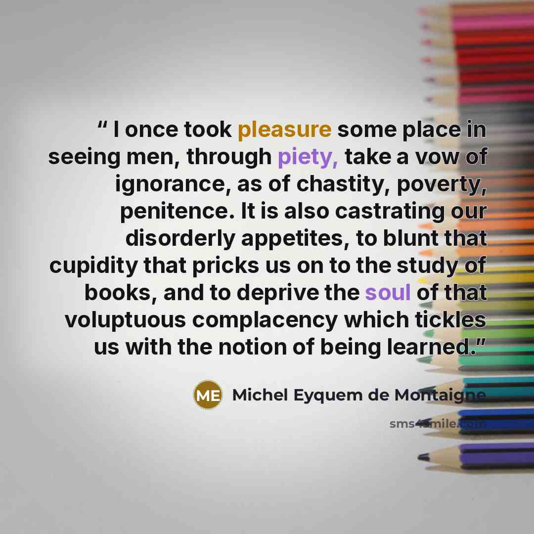 “I once took pleasure some place in seeing men, through piety, take a vow of ignorance, as of chastity, poverty, penitence. It is also castrating our disorderly appetites, to blunt that cupidity that pricks us on to the study of books, and to deprive the soul of that voluptuous complacency which…” quote by Michel Eyquem de Montaigne