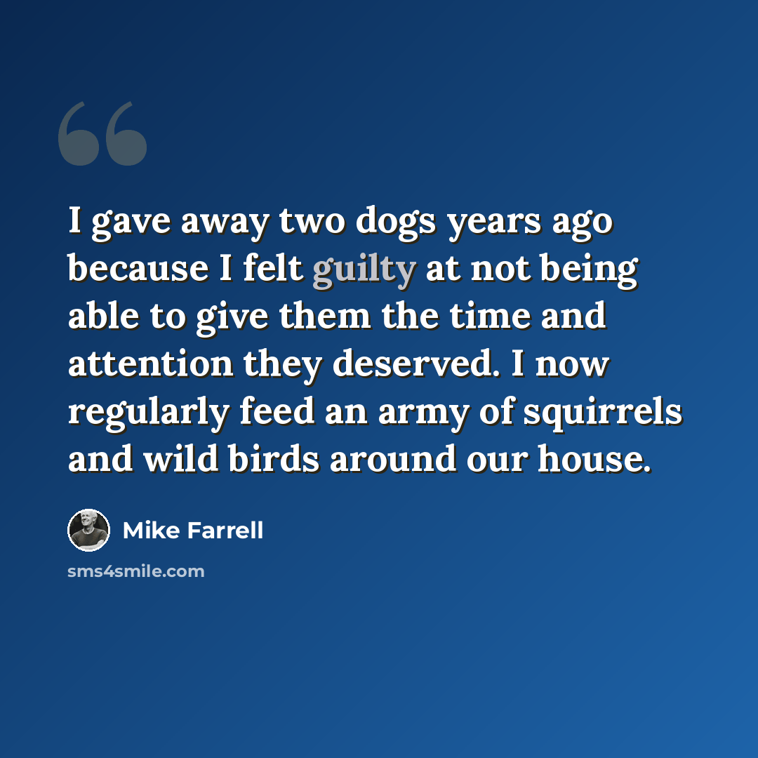 “I gave away two dogs years ago because I felt guilty at not being able to give them the time and attention they deserved. I now regularly feed an army of squirrels and wild birds around our house.” quote by Mike Farrell