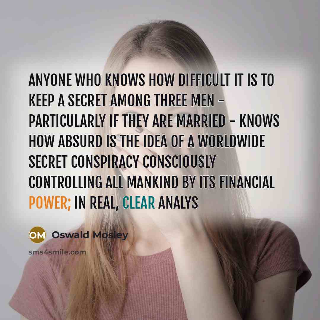 “Anyone who knows how difficult it is to keep a secret among three men - particularly if they are married - knows how absurd is the idea of a worldwide secret conspiracy consciously controlling all mankind by its financial power; in real, clear analys” quote by Oswald Mosley